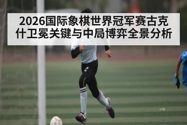 2026国际象棋世界冠军赛古克什卫冕关键与中局博弈全景分析 - huobosports