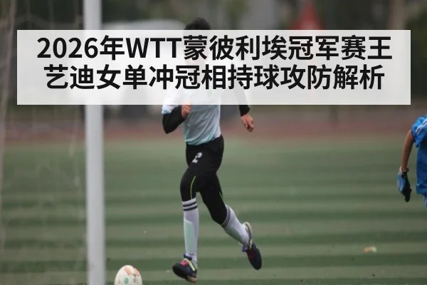 2026年WTT蒙彼利埃冠军赛王艺迪女单冲冠相持球攻防解析 - huobosports